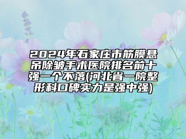 2024年石家莊市筋膜懸吊除皺手術(shù)醫(yī)院排名前十強一個不落(河北省一院整形科口碑實力是強中強)