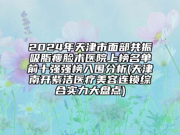 2024年天津市面部共振吸脂瘦臉術(shù)醫(yī)院上榜名單前十強(qiáng)強(qiáng)榜入圍分析(天津南開(kāi)紫潔醫(yī)療美容連鎖綜合實(shí)力大盤(pán)點(diǎn))