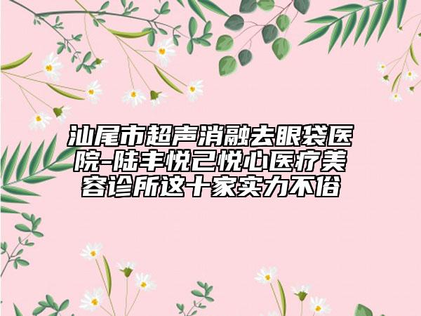 汕尾市超聲消融去眼袋醫(yī)院-陸豐悅己悅心醫(yī)療美容診所這十家實(shí)力不俗