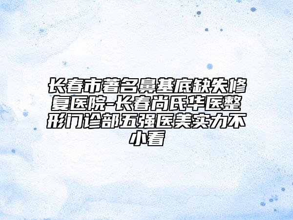 長春市著名鼻基底缺失修復(fù)醫(yī)院-長春尚氏華醫(yī)整形門診部五強(qiáng)醫(yī)美實(shí)力不小看