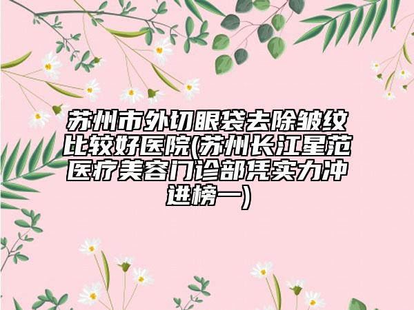 蘇州市外切眼袋去除皺紋比較好醫(yī)院(蘇州長(zhǎng)江星范醫(yī)療美容門診部憑實(shí)力沖進(jìn)榜一)