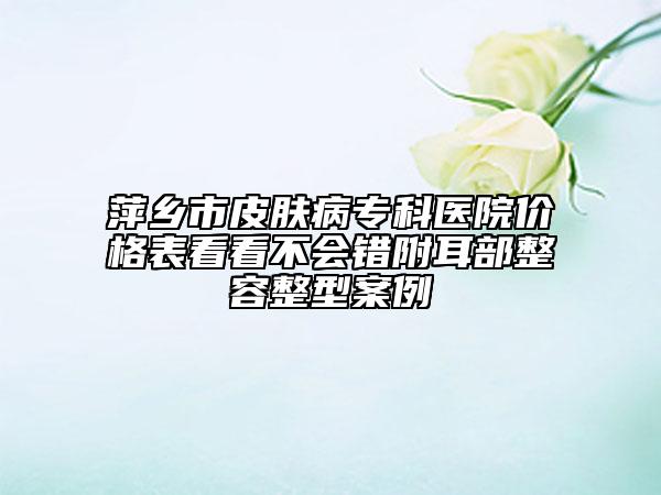 萍鄉(xiāng)市皮膚病專科醫(yī)院價格表看看不會錯附耳部整容整型案例