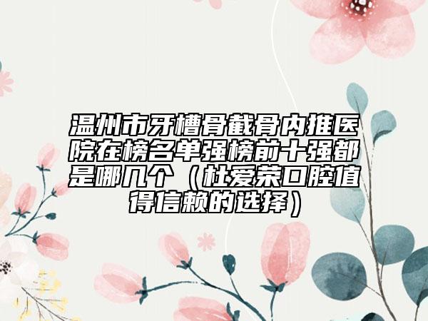 溫州市牙槽骨截骨內(nèi)推醫(yī)院在榜名單強(qiáng)榜前十強(qiáng)都是哪幾個(gè)（杜愛榮口腔值得信賴的選擇）