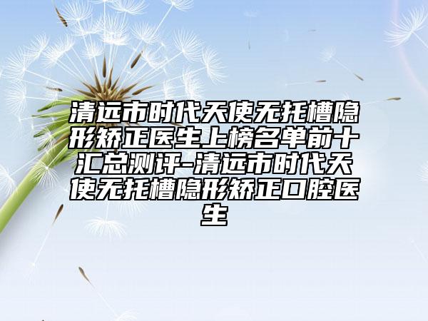 清遠(yuǎn)市時代天使無托槽隱形矯正醫(yī)生上榜名單前十匯總測評-清遠(yuǎn)市時代天使無托槽隱形矯正口腔醫(yī)生