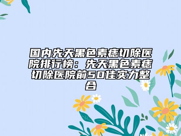 國(guó)內(nèi)先天黑色素痣切除醫(yī)院排行榜：先天黑色素痣切除醫(yī)院前50佳實(shí)力整合