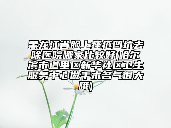 黑龍江省臉上痤瘡凹坑去除醫(yī)院哪家比較好(哈爾濱市道里區(qū)新華社區(qū)衛(wèi)生服務(wù)中心做手術(shù)名氣很大哦)