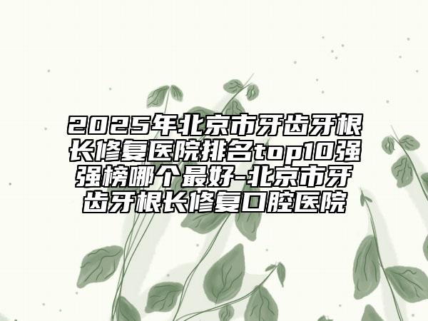 2025年北京市牙齒牙根長修復(fù)醫(yī)院排名top10強(qiáng)強(qiáng)榜哪個(gè)最好-北京市牙齒牙根長修復(fù)口腔醫(yī)院
