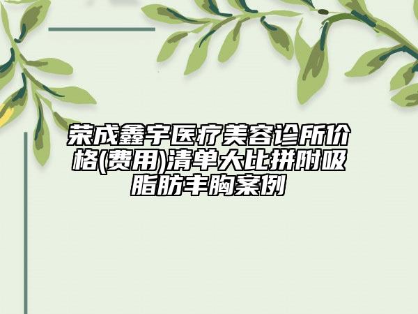 榮成鑫宇醫(yī)療美容診所價(jià)格(費(fèi)用)清單大比拼附吸脂肪豐胸案例