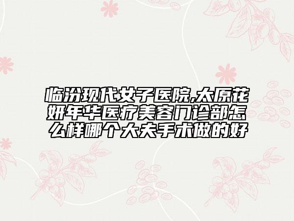 臨汾現(xiàn)代女子醫(yī)院,太原花妍年華醫(yī)療美容門診部怎么樣哪個(gè)大夫手術(shù)做的好