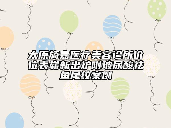 太原旖嘉醫(yī)療美容診所價位表嶄新出爐附玻尿酸祛魚尾紋案例