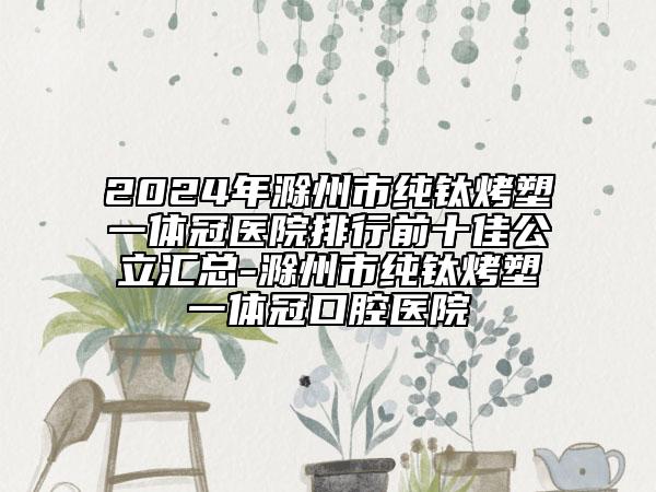 2024年滁州市純鈦烤塑一體冠醫(yī)院排行前十佳公立匯總-滁州市純鈦烤塑一體冠口腔醫(yī)院