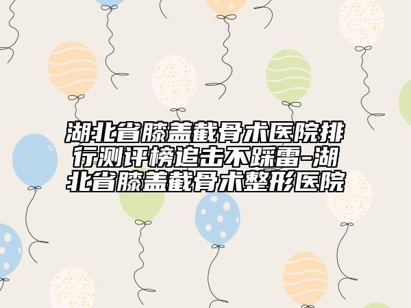 湖北省膝蓋截骨術醫(yī)院排行測評榜追擊不踩雷-湖北省膝蓋截骨術整形醫(yī)院