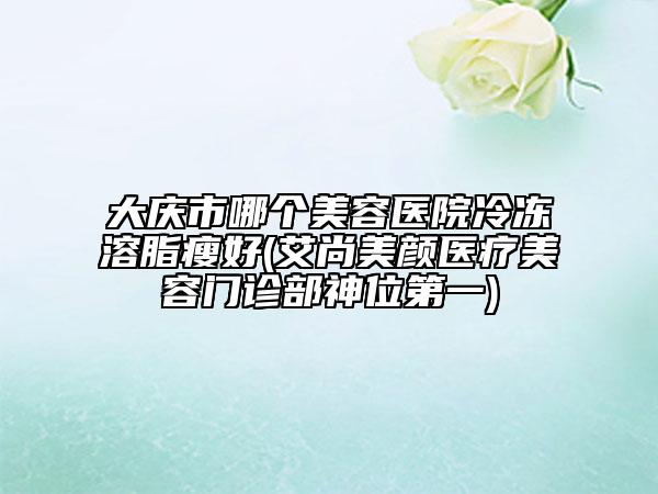 大慶市哪個美容醫(yī)院冷凍溶脂瘦好(艾尚美顏醫(yī)療美容門診部神位第一)