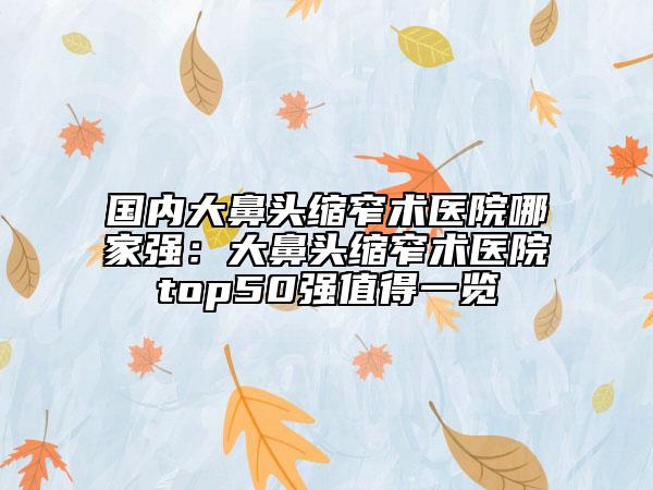 國內(nèi)大鼻頭縮窄術(shù)醫(yī)院哪家強：大鼻頭縮窄術(shù)醫(yī)院top50強值得一覽