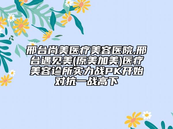 邢臺(tái)尚美醫(yī)療美容醫(yī)院,邢臺(tái)遇見(jiàn)美(原美加美)醫(yī)療美容診所實(shí)力戰(zhàn)PK開(kāi)始對(duì)抗一戰(zhàn)高下