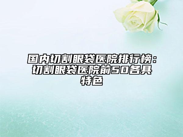 國內切割眼袋醫(yī)院排行榜：切割眼袋醫(yī)院前50各具特色