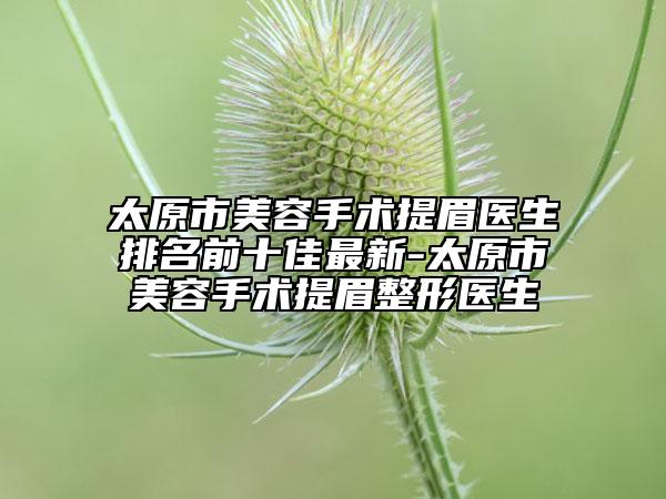 太原市美容手術(shù)提眉醫(yī)生排名前十佳最新-太原市美容手術(shù)提眉整形醫(yī)生