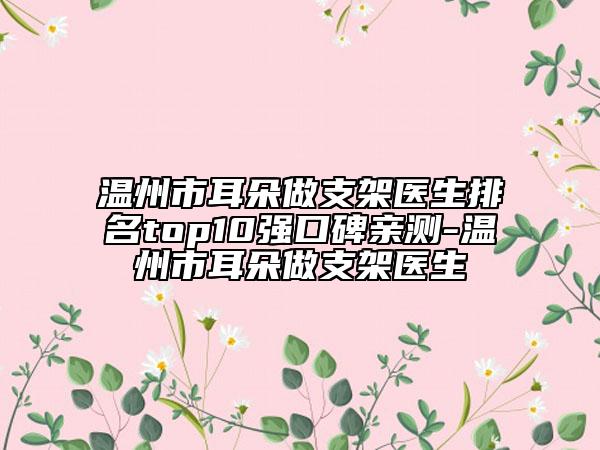 溫州市耳朵做支架醫(yī)生排名top10強(qiáng)口碑親測(cè)-溫州市耳朵做支架醫(yī)生