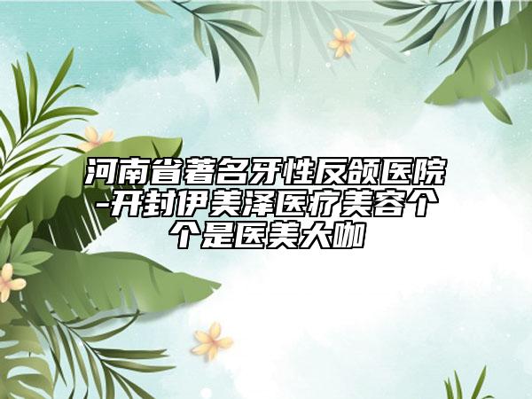 河南省著名牙性反頜醫(yī)院-開封伊美澤醫(yī)療美容個(gè)個(gè)是醫(yī)美大咖