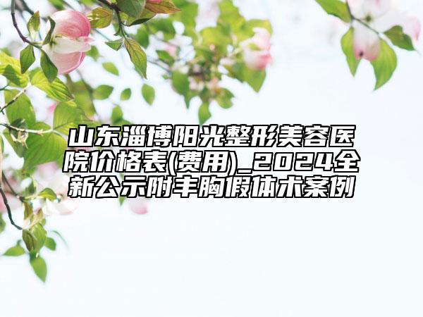 山東淄博陽(yáng)光整形美容醫(yī)院價(jià)格表(費(fèi)用)_2024全新公示附豐胸假體術(shù)案例