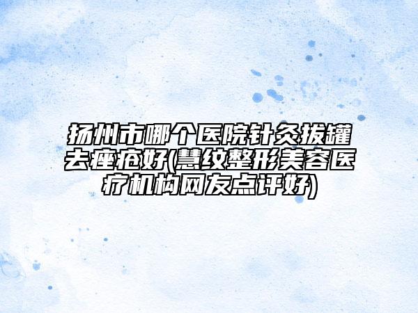 揚(yáng)州市哪個(gè)醫(yī)院針灸拔罐去痤瘡好(慧紋整形美容醫(yī)療機(jī)構(gòu)網(wǎng)友點(diǎn)評(píng)好)