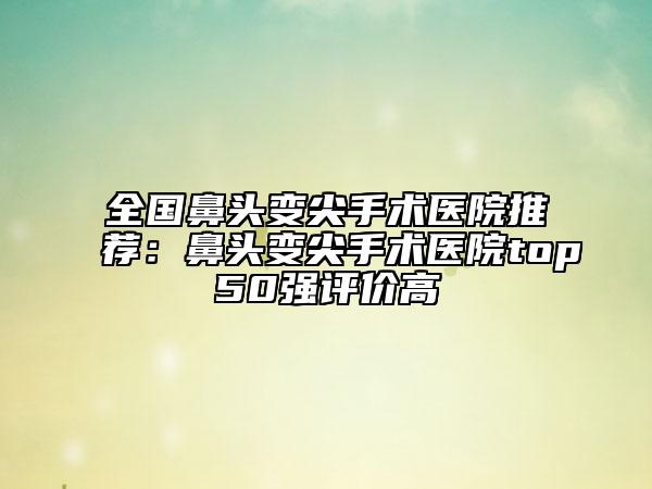 全國(guó)鼻頭變尖手術(shù)醫(yī)院推薦：鼻頭變尖手術(shù)醫(yī)院top50強(qiáng)評(píng)價(jià)高