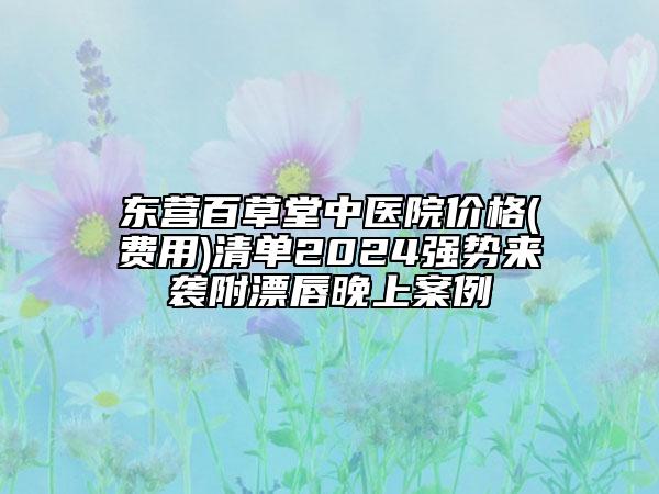 東營百草堂中醫(yī)院價格(費用)清單2024強勢來襲附漂唇晚上案例