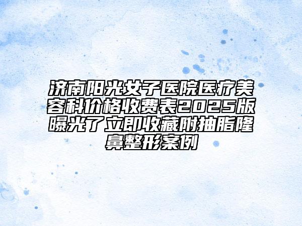 濟南陽光女子醫(yī)院醫(yī)療美容科價格收費表2025版曝光了立即收藏附抽脂隆鼻整形案例