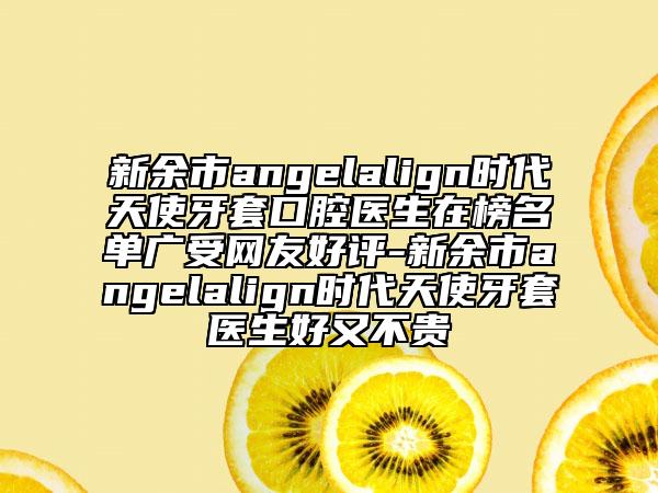 新余市angelalign時代天使牙套口腔醫(yī)生在榜名單廣受網(wǎng)友好評-新余市angelalign時代天使牙套醫(yī)生好又不貴