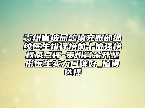 貴州省玻尿酸填充眼部細紋醫(yī)生排行榜前十位強榜權威點評-貴州省余升整形醫(yī)生實力口碑好_值得選擇