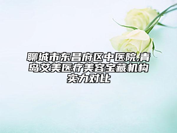 聊城市東昌府區(qū)中醫(yī)院,青島艾美醫(yī)療美容寶藏機構實力對比