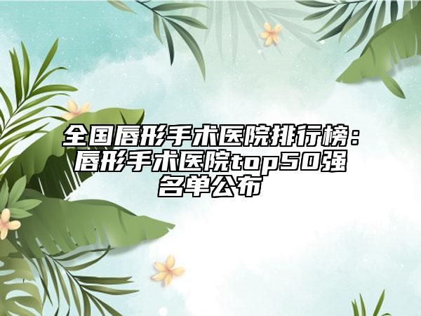 全國唇形手術醫(yī)院排行榜：唇形手術醫(yī)院top50強名單公布