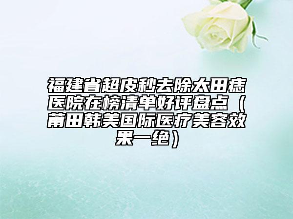 福建省超皮秒去除太田痣醫(yī)院在榜清單好評盤點（莆田韓美國際醫(yī)療美容效果一絕）