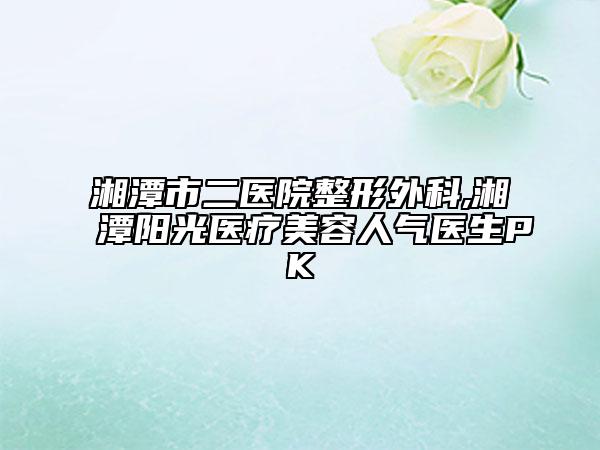 湘潭市二醫(yī)院整形外科,湘潭陽光醫(yī)療美容人氣醫(yī)生PK