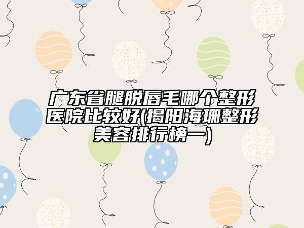 廣東省腿脫唇毛哪個(gè)整形醫(yī)院比較好(揭陽海珊整形美容排行榜一)