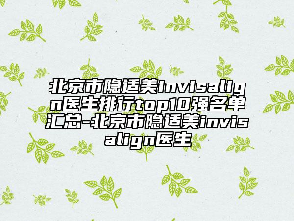 北京市隱適美invisalign醫(yī)生排行top10強(qiáng)名單匯總-北京市隱適美invisalign醫(yī)生