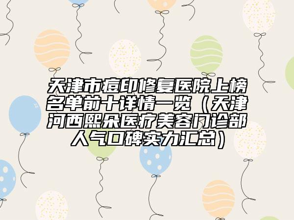 天津市痘印修復(fù)醫(yī)院上榜名單前十詳情一覽（天津河西熙朵醫(yī)療美容門診部人氣口碑實力匯總）