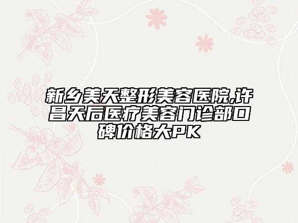 新鄉(xiāng)美天整形美容醫(yī)院,許昌天后醫(yī)療美容門診部口碑價格大PK