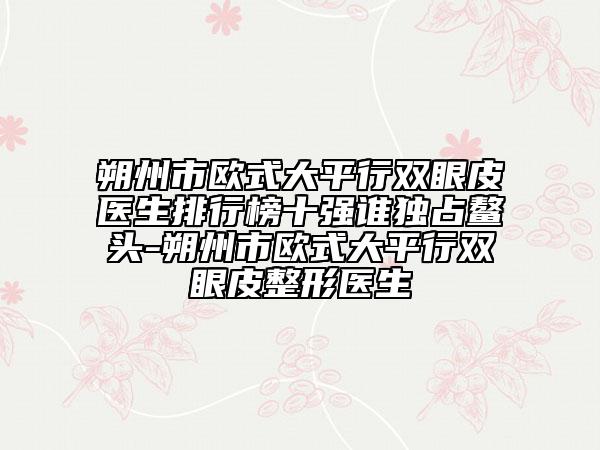 朔州市歐式大平行雙眼皮醫(yī)生排行榜十強誰獨占鰲頭-朔州市歐式大平行雙眼皮整形醫(yī)生