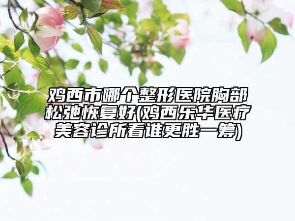 雞西市哪個整形醫(yī)院胸部松弛恢復(fù)好(雞西樂華醫(yī)療美容診所看誰更勝一籌)