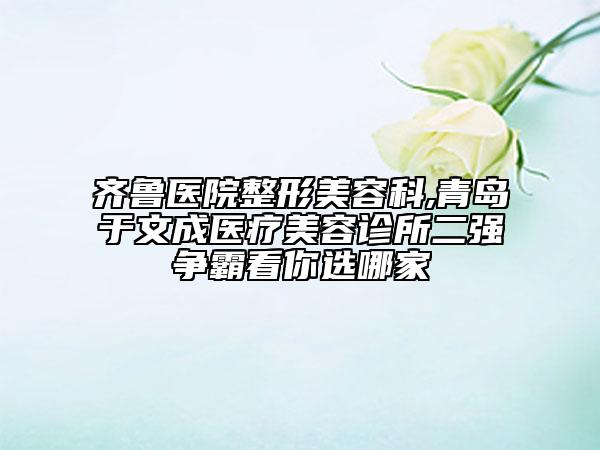 齊魯醫(yī)院整形美容科,青島于文成醫(yī)療美容診所二強(qiáng)爭霸看你選哪家