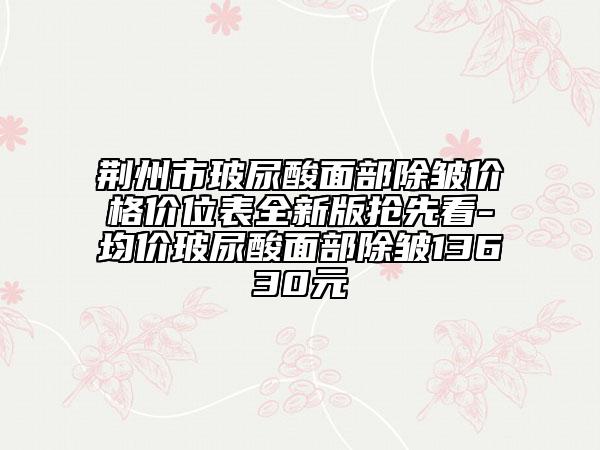 荊州市玻尿酸面部除皺價(jià)格價(jià)位表全新版搶先看-均價(jià)玻尿酸面部除皺13630元
