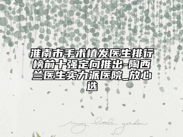 淮南市手術(shù)植發(fā)醫(yī)生排行榜前十強定向推出-陶西蘭醫(yī)生實力派醫(yī)院_放心選
