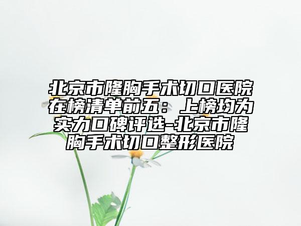 北京市隆胸手術(shù)切口醫(yī)院在榜清單前五：上榜均為實力口碑評選-北京市隆胸手術(shù)切口整形醫(yī)院