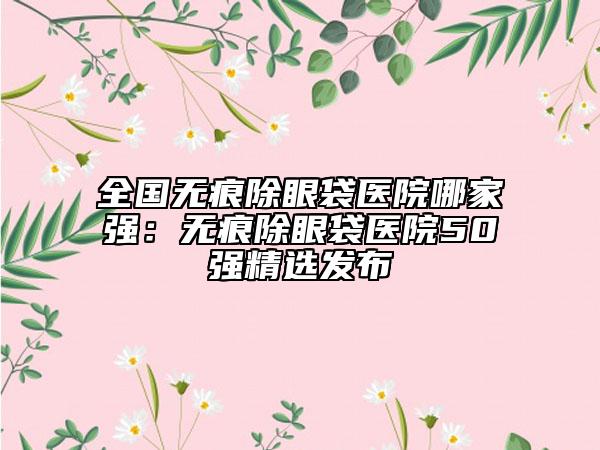 全國無痕除眼袋醫(yī)院哪家強：無痕除眼袋醫(yī)院50強精選發(fā)布