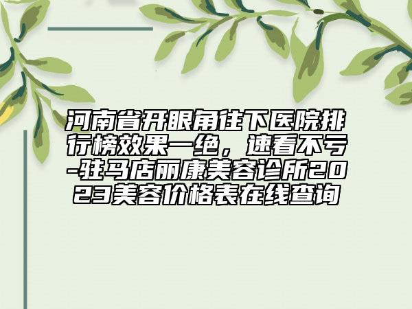 河南省開眼角往下醫(yī)院排行榜效果一絕，速看不虧-駐馬店麗康美容診所2023美容價(jià)格表在線查詢