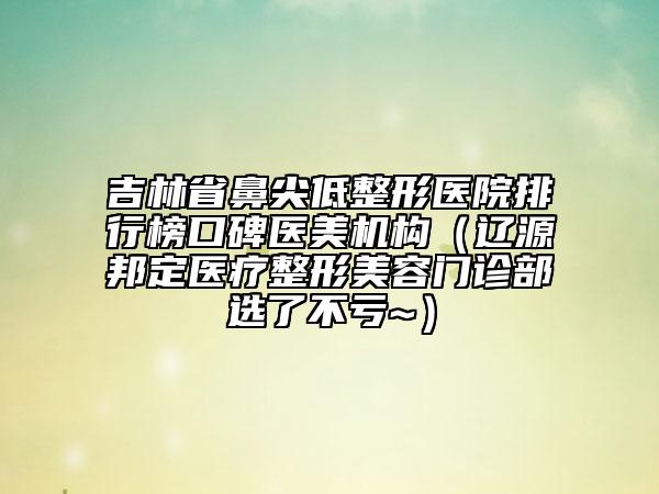 吉林省鼻尖低整形醫(yī)院排行榜口碑醫(yī)美機構(gòu)（遼源邦定醫(yī)療整形美容門診部選了不虧~）