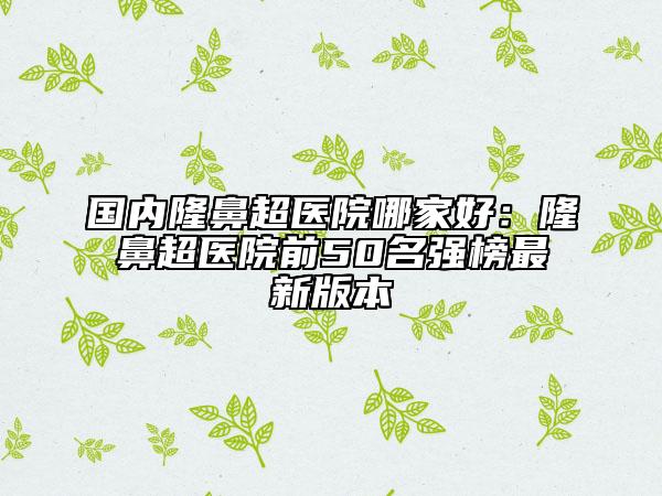 國內(nèi)隆鼻超醫(yī)院哪家好：隆鼻超醫(yī)院前50名強榜最新版本