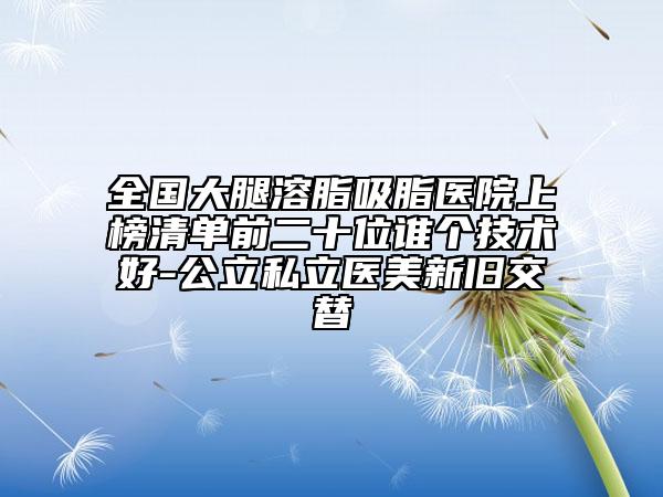全國(guó)大腿溶脂吸脂醫(yī)院上榜清單前二十位誰(shuí)個(gè)技術(shù)好-公立私立醫(yī)美新舊交替