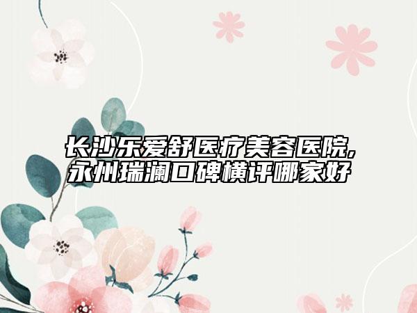 長沙樂愛舒醫(yī)療美容醫(yī)院,永州瑞瀾口碑橫評哪家好
